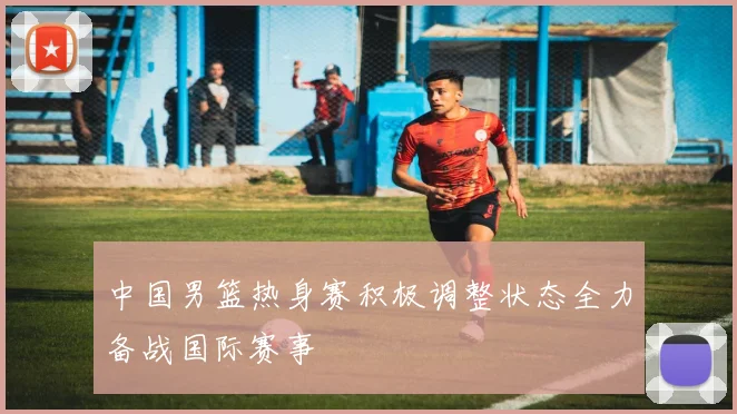 中国男篮热身赛积极调整状态全力备战国际赛事