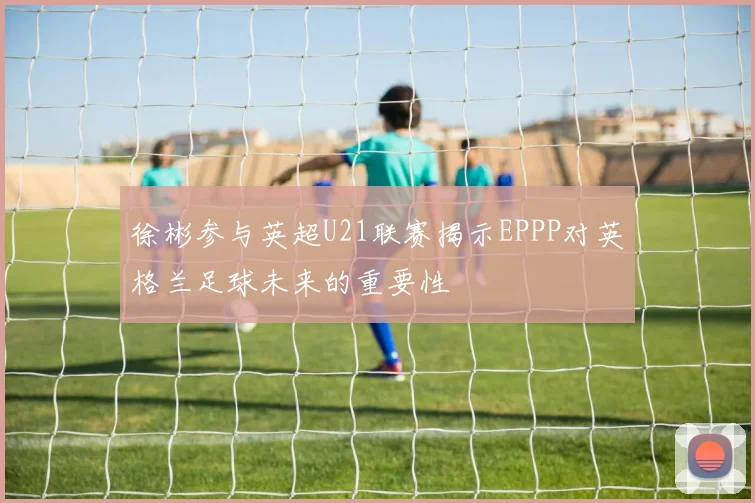 徐彬参与英超U21联赛揭示EPPP对英格兰足球未来的重要性