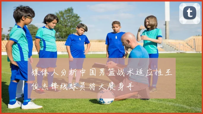 媒体人分析中国男篮战术适应性王俊杰锋线球员将大展身手