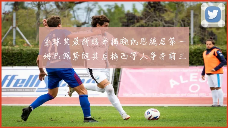 金球奖最新赔率揭晓凯恩稳居第一姆巴佩紧随其后梅西等人争夺前三名