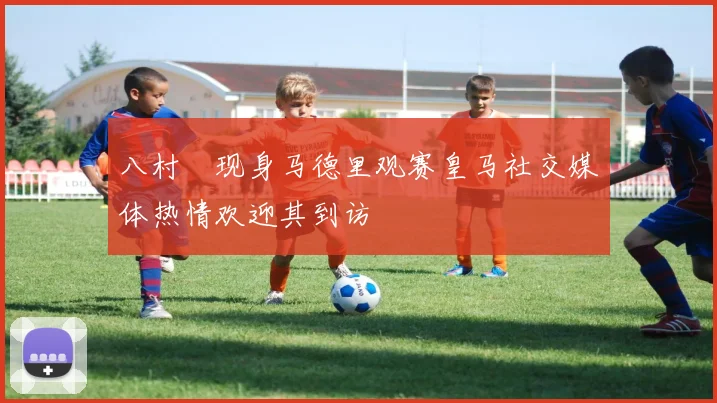 八村塁现身马德里观赛皇马社交媒体热情欢迎其到访