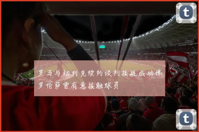 罗马与切利克续约谈判接近成功佛罗伦萨曾有意接触球员