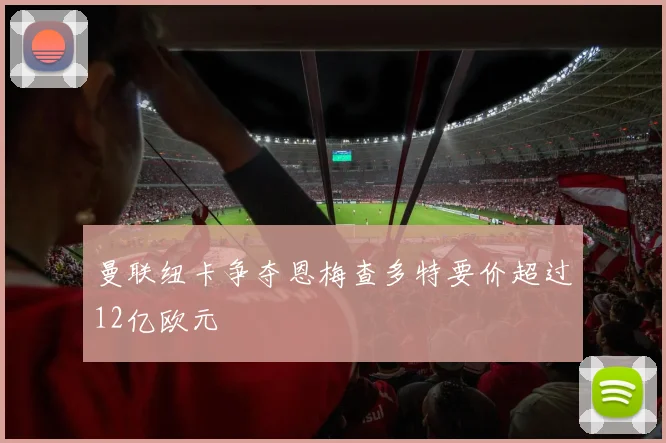 曼联纽卡争夺恩梅查多特要价超过12亿欧元