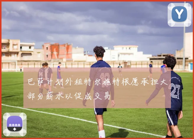 巴萨计划外租特尔施特根愿承担大部分薪水以促成交易