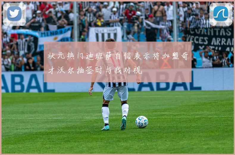 状元热门迪班萨自信表示将加盟奇才沃尔抽签时与我对视