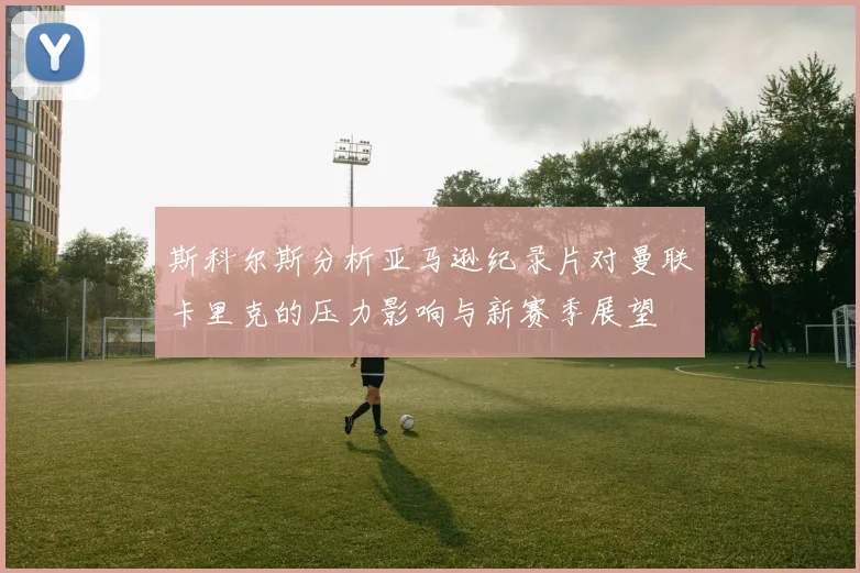 斯科尔斯分析亚马逊纪录片对曼联卡里克的压力影响与新赛季展望
