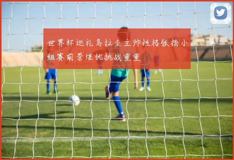 世界杯巡礼乌拉圭主帅性格张扬小组赛前景堪忧挑战重重