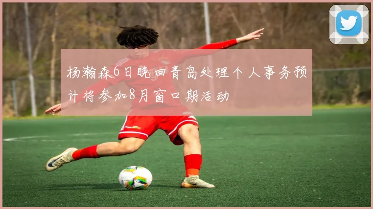 杨瀚森6日晚回青岛处理个人事务预计将参加8月窗口期活动