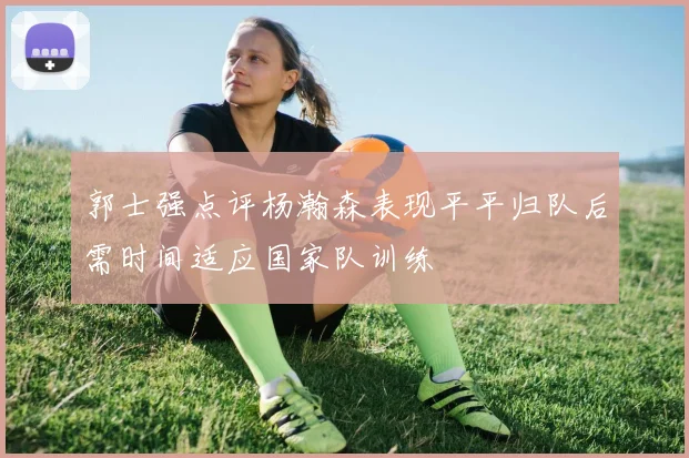 郭士强点评杨瀚森表现平平归队后需时间适应国家队训练