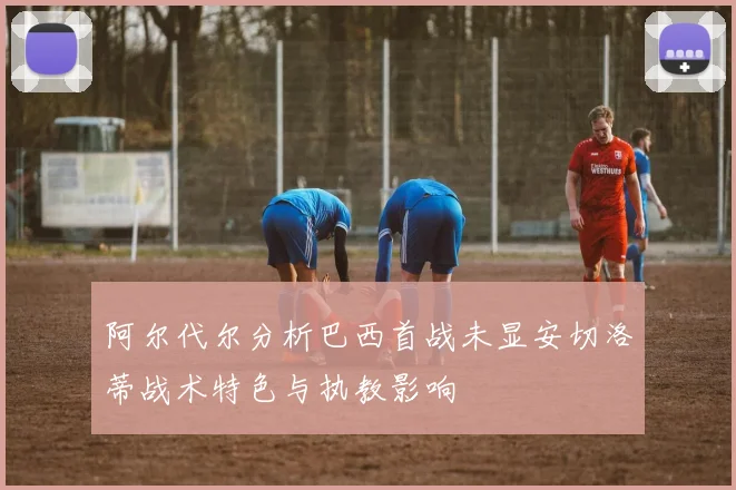 阿尔代尔分析巴西首战未显安切洛蒂战术特色与执教影响