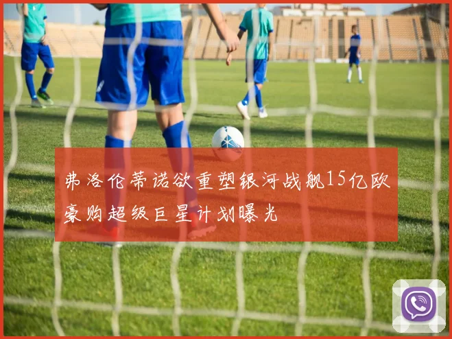 弗洛伦蒂诺欲重塑银河战舰15亿欧豪购超级巨星计划曝光